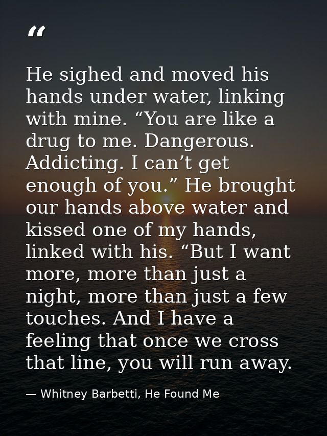 He sighed and moved his hands under water, linking with mine. “You are like a drug to me. Dangerous. Addicting. I can’t  — Whitney Barbetti, He Found Me