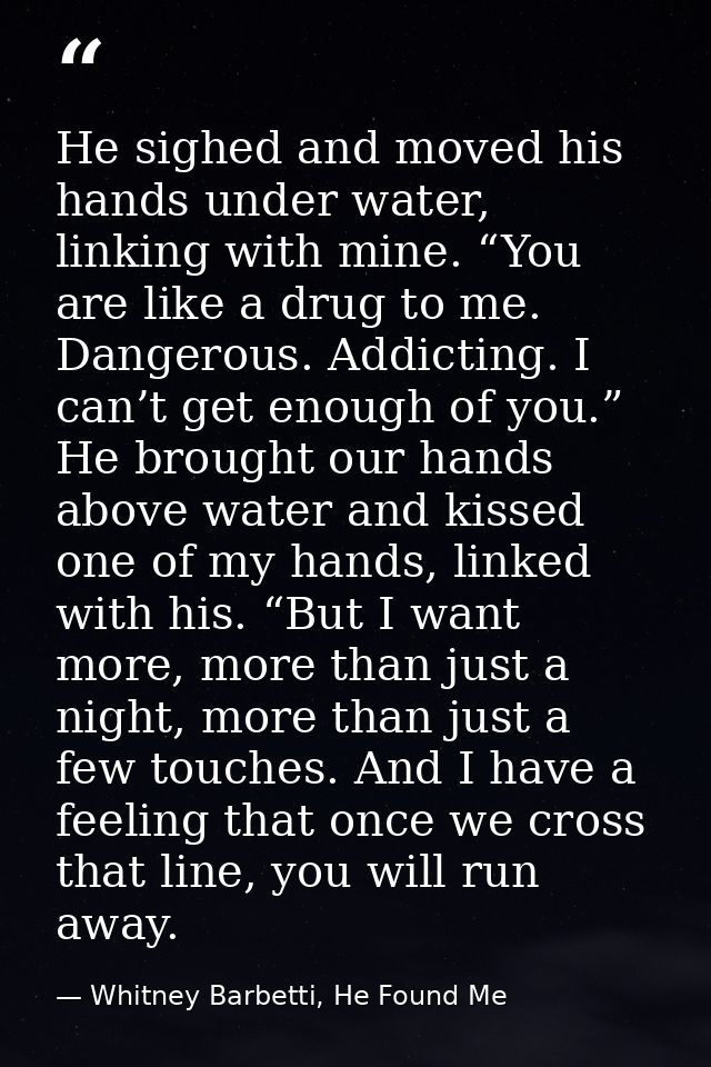 He sighed and moved his hands under water, linking with mine. “You are like a drug to me. Dangerous. Addicting. I can’t  — Whitney Barbetti, He Found Me