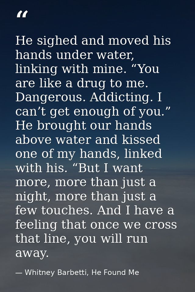 He sighed and moved his hands under water, linking with mine. “You are like a drug to me. Dangerous. Addicting. I can’t  — Whitney Barbetti, He Found Me