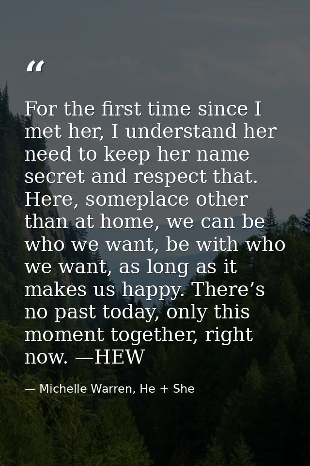 For the first time since I met her, I understand her need to keep her name secret and respect that. Here, someplace othe — Michelle Warren, He + She