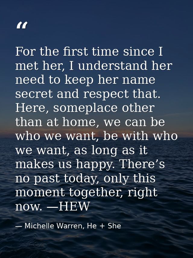 For the first time since I met her, I understand her need to keep her name secret and respect that. Here, someplace othe — Michelle Warren, He + She