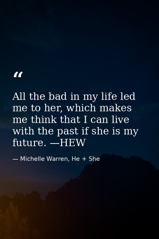 All the bad in my life led me to her, which makes me think that I can live with the past if she is my future. —HEW — Michelle Warren, He + She