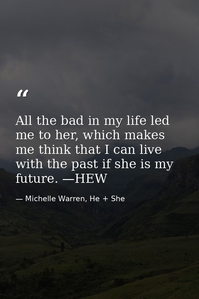 All the bad in my life led me to her, which makes me think that I can live with the past if she is my future. —HEW — Michelle Warren, He + She