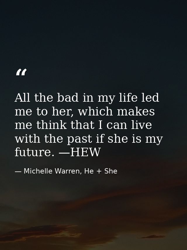All the bad in my life led me to her, which makes me think that I can live with the past if she is my future. —HEW — Michelle Warren, He + She