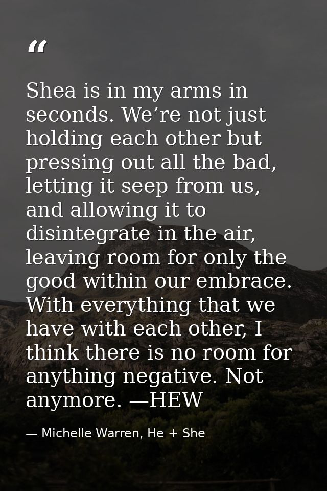 Shea is in my arms in seconds. We’re not just holding each other but pressing out all the bad, letting it seep from us,  — Michelle Warren, He + She