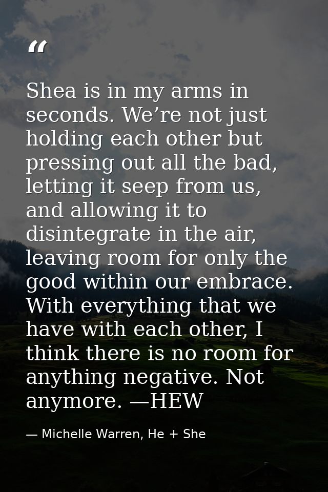 Shea is in my arms in seconds. We’re not just holding each other but pressing out all the bad, letting it seep from us,  — Michelle Warren, He + She