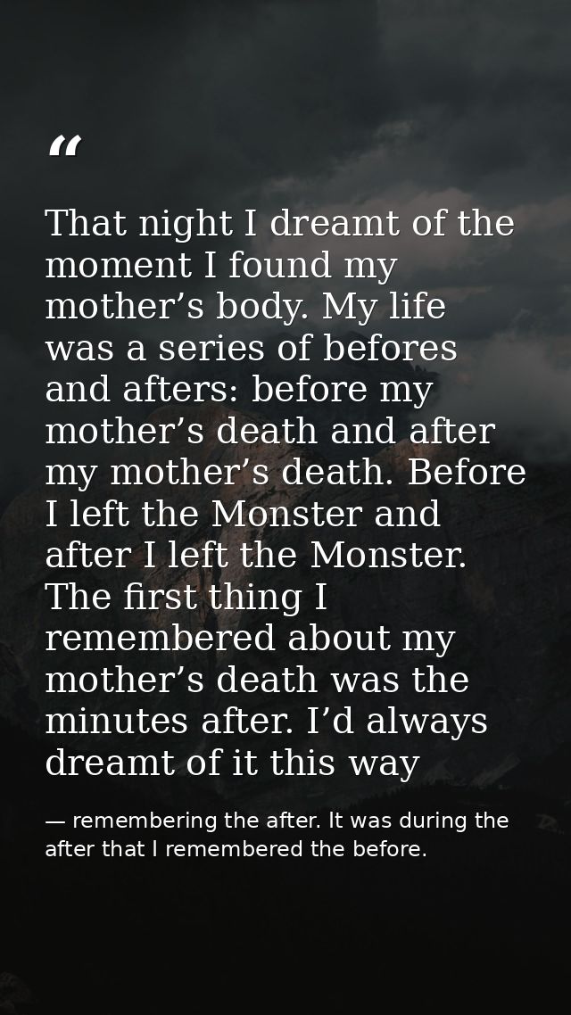 That night I dreamt of the moment I found my mother’s body. My life was a series of befores and afters: before my mother — remembering the after. It was during the after that I remembered the before.