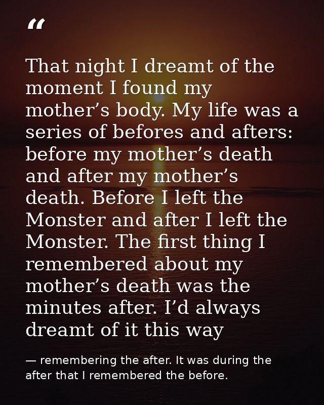 That night I dreamt of the moment I found my mother’s body. My life was a series of befores and afters: before my mother — remembering the after. It was during the after that I remembered the before.