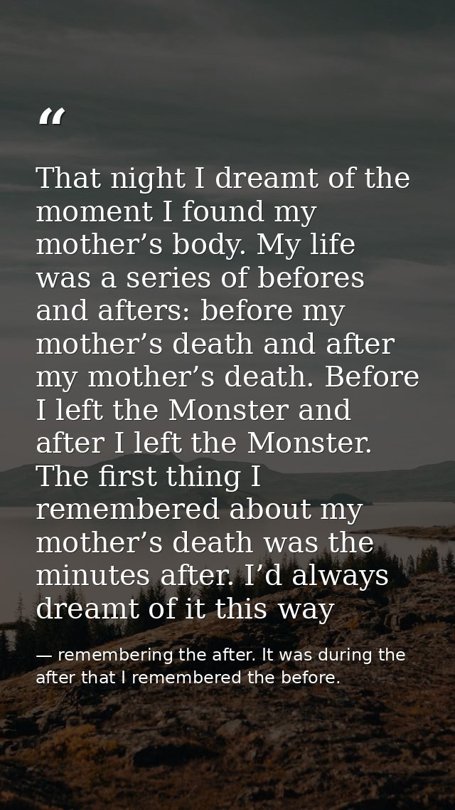 That night I dreamt of the moment I found my mother’s body. My life was a series of befores and afters: before my mother — remembering the after. It was during the after that I remembered the before.