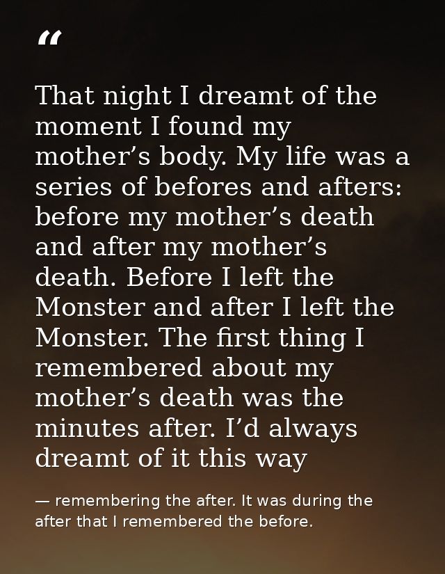 That night I dreamt of the moment I found my mother’s body. My life was a series of befores and afters: before my mother — remembering the after. It was during the after that I remembered the before.