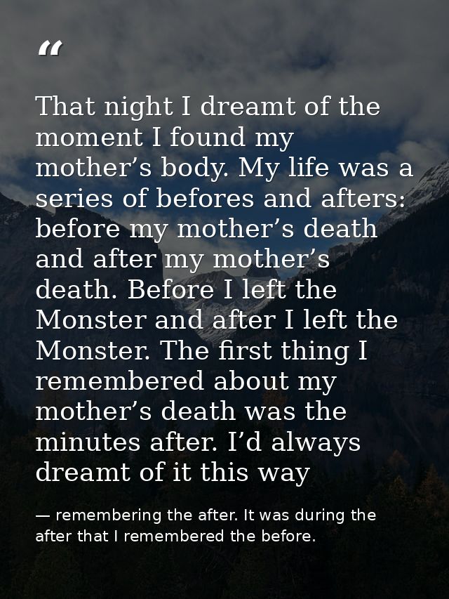 That night I dreamt of the moment I found my mother’s body. My life was a series of befores and afters: before my mother — remembering the after. It was during the after that I remembered the before.
