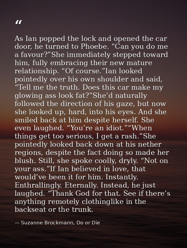 As Ian popped the lock and opened the car door, he turned to Phoebe. “Can you do me a favour?”She immediately stepped to — Suzanne Brockmann, Do or Die
