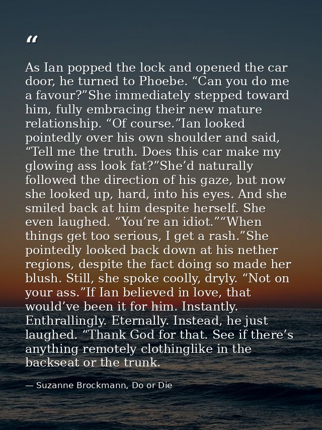 As Ian popped the lock and opened the car door, he turned to Phoebe. “Can you do me a favour?”She immediately stepped to — Suzanne Brockmann, Do or Die