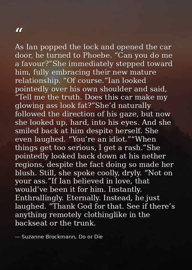 As Ian popped the lock and opened the car door, he turned to Phoebe. “Can you do me a favour?”She immediately stepped to — Suzanne Brockmann, Do or Die