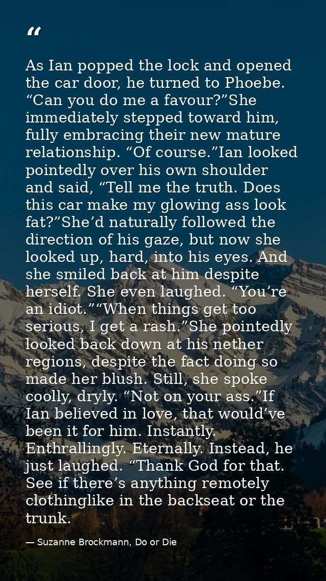 As Ian popped the lock and opened the car door, he turned to Phoebe. “Can you do me a favour?”She immediately stepped to — Suzanne Brockmann, Do or Die