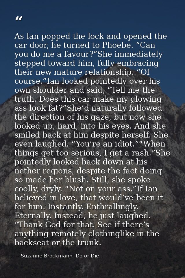 As Ian popped the lock and opened the car door, he turned to Phoebe. “Can you do me a favour?”She immediately stepped to — Suzanne Brockmann, Do or Die