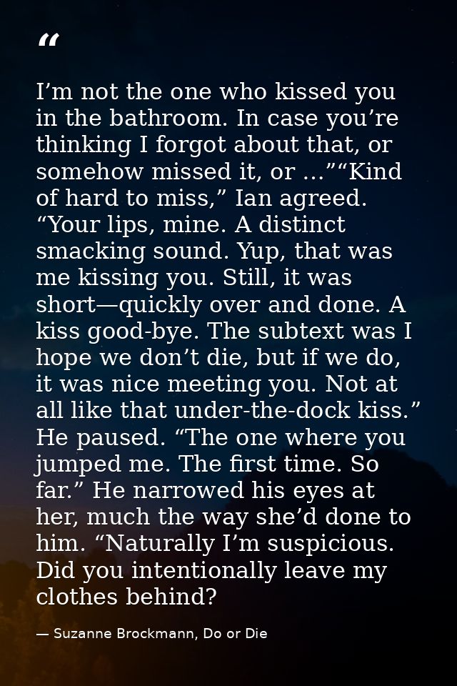 I’m not the one who kissed you in the bathroom. In case you’re thinking I forgot about that, or somehow missed it, or …” — Suzanne Brockmann, Do or Die