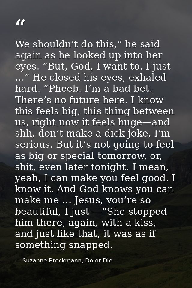 We shouldn’t do this,” he said again as he looked up into her eyes. “But, God, I want to. I just …” He closed his eyes,  — Suzanne Brockmann, Do or Die