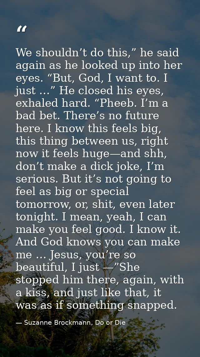 We shouldn’t do this,” he said again as he looked up into her eyes. “But, God, I want to. I just …” He closed his eyes,  — Suzanne Brockmann, Do or Die