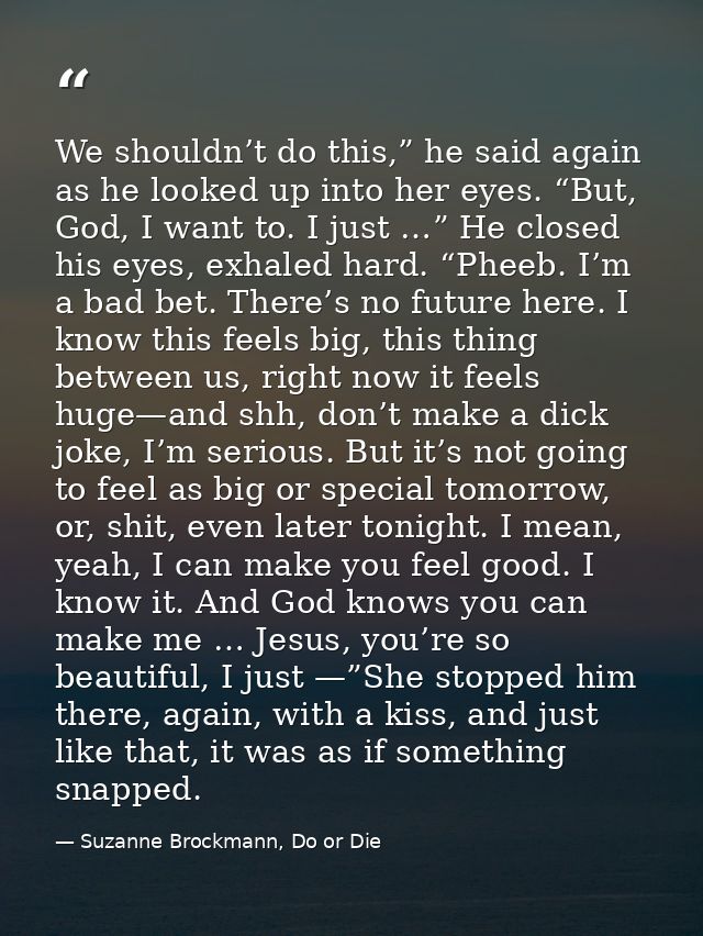 We shouldn’t do this,” he said again as he looked up into her eyes. “But, God, I want to. I just …” He closed his eyes,  — Suzanne Brockmann, Do or Die