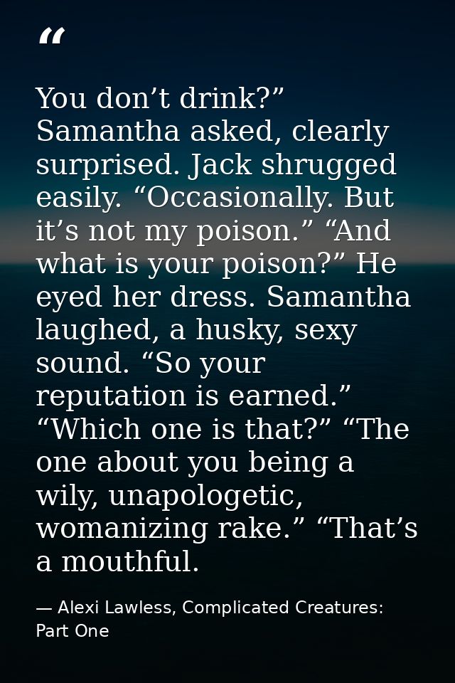 You don’t drink?” Samantha asked, clearly surprised. Jack shrugged easily. “Occasionally. But it’s not my poison.” “And  — Alexi Lawless, Complicated Creatures: Part One