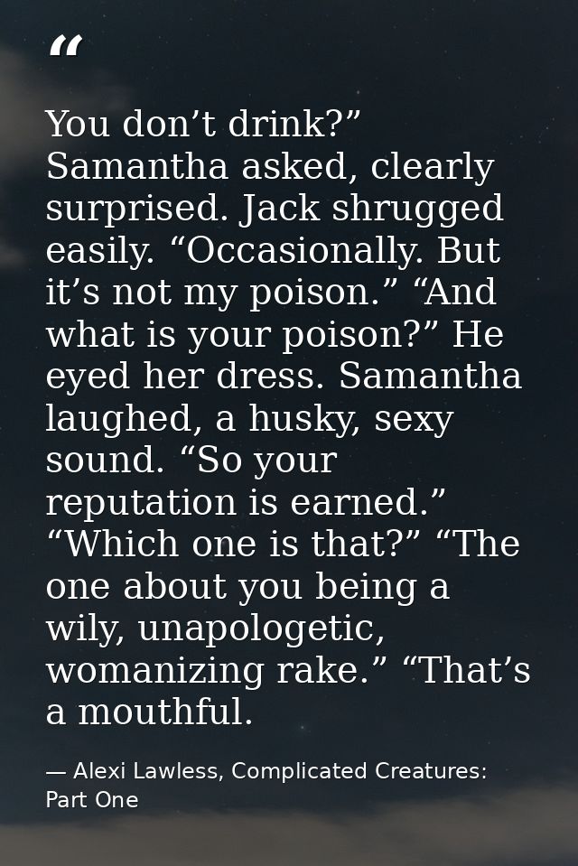 You don’t drink?” Samantha asked, clearly surprised. Jack shrugged easily. “Occasionally. But it’s not my poison.” “And  — Alexi Lawless, Complicated Creatures: Part One