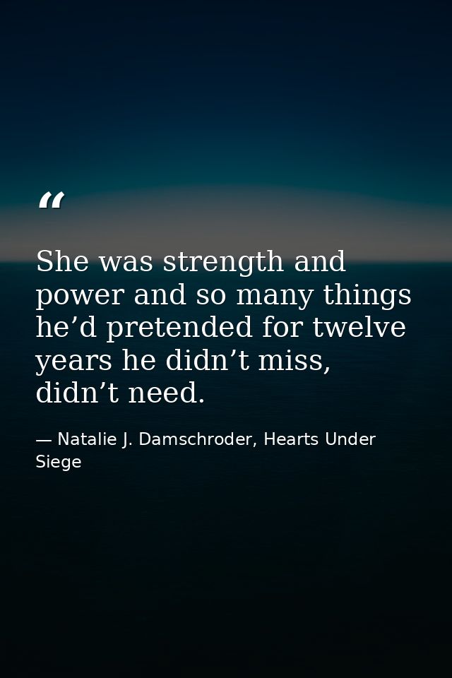 She was strength and power and so many things he’d pretended for twelve years he didn’t miss, didn’t need. — Natalie J. Damschroder, Hearts Under Siege