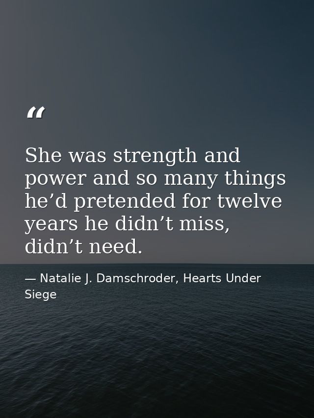 She was strength and power and so many things he’d pretended for twelve years he didn’t miss, didn’t need. — Natalie J. Damschroder, Hearts Under Siege