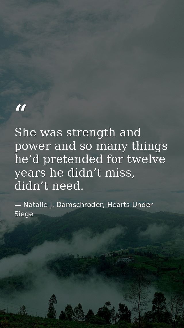 She was strength and power and so many things he’d pretended for twelve years he didn’t miss, didn’t need. — Natalie J. Damschroder, Hearts Under Siege