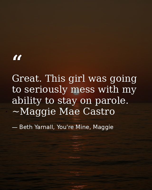 Great. This girl was going to seriously mess with my ability to stay on parole. ~Maggie Mae Castro — Beth Yarnall, You're Mine, Maggie