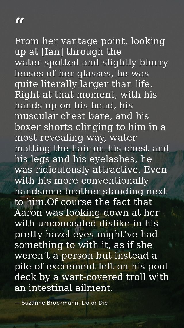 From her vantage point, looking up at [Ian] through the water-spotted and slightly blurry lenses of her glasses, he was  — Suzanne Brockmann, Do or Die