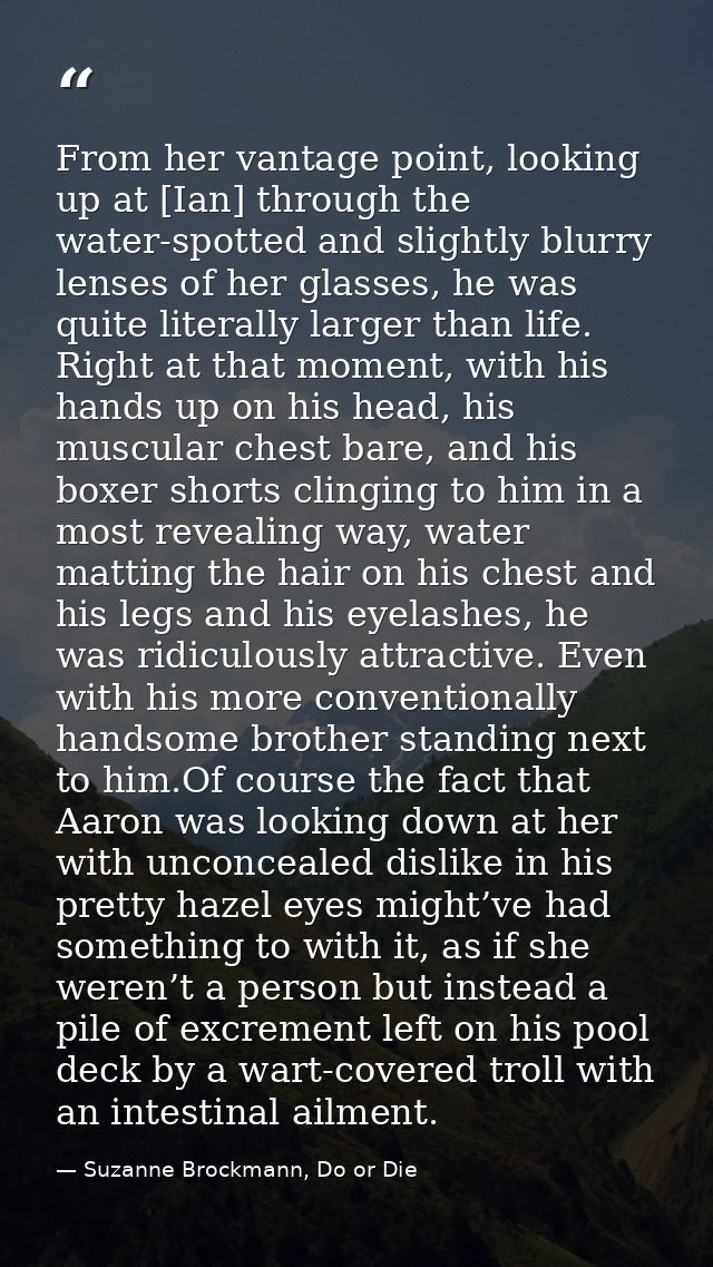From her vantage point, looking up at [Ian] through the water-spotted and slightly blurry lenses of her glasses, he was  — Suzanne Brockmann, Do or Die