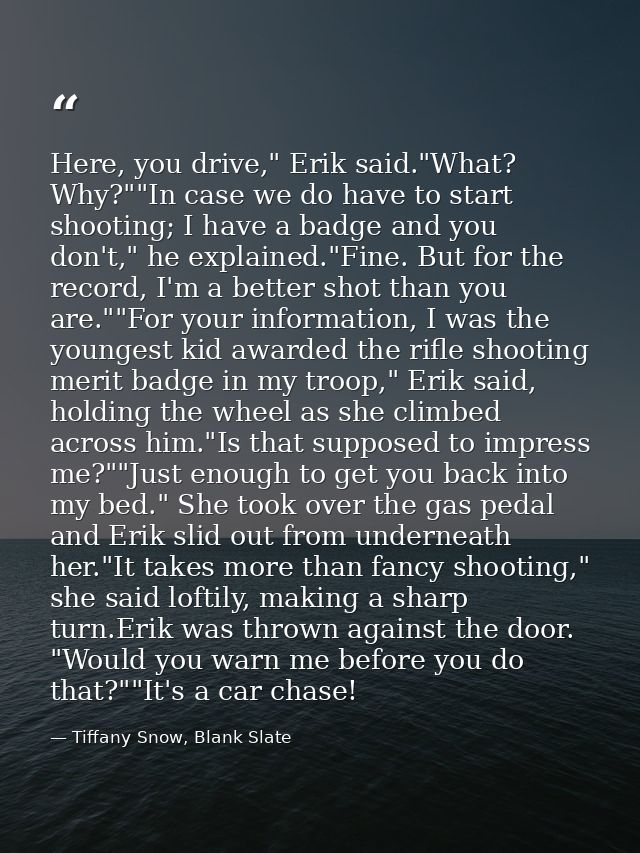 Here, you drive," Erik said."What? Why?""In case we do have to start shooting; I have a badge and you don't," he explain — Tiffany Snow, Blank Slate