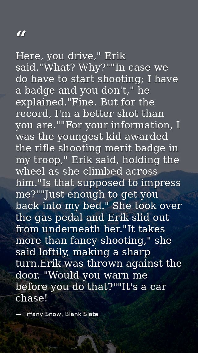 Here, you drive," Erik said."What? Why?""In case we do have to start shooting; I have a badge and you don't," he explain — Tiffany Snow, Blank Slate