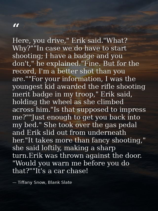 Here, you drive," Erik said."What? Why?""In case we do have to start shooting; I have a badge and you don't," he explain — Tiffany Snow, Blank Slate