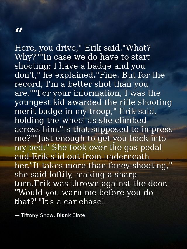 Here, you drive," Erik said."What? Why?""In case we do have to start shooting; I have a badge and you don't," he explain — Tiffany Snow, Blank Slate