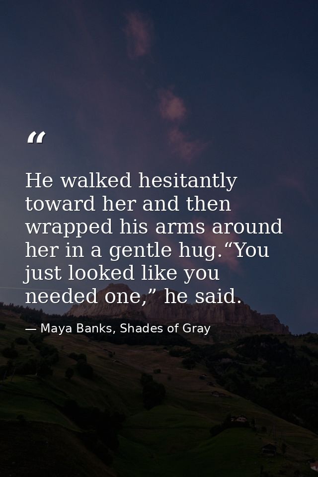 He walked hesitantly toward her and then wrapped his arms around her in a gentle hug.“You just looked like you needed on — Maya Banks, Shades of Gray