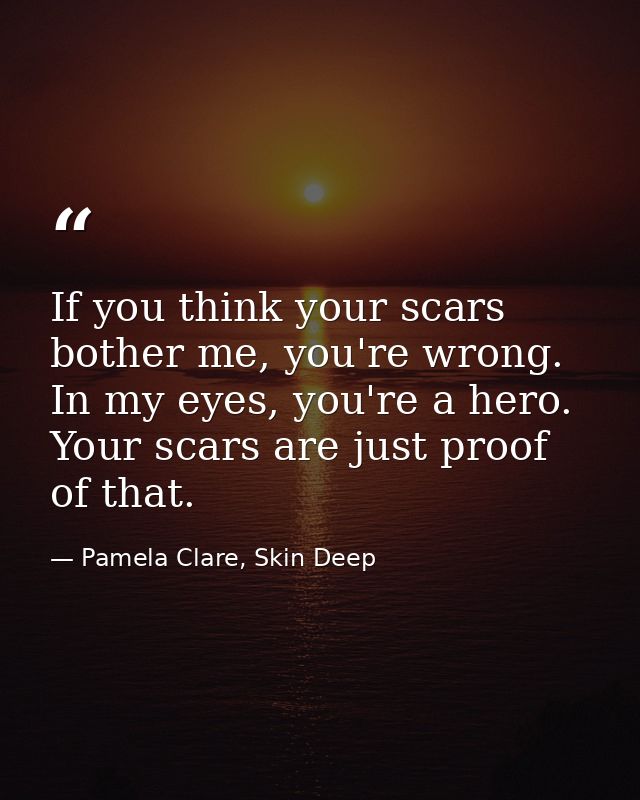 If you think your scars bother me, you're wrong. In my eyes, you're a hero. Your scars are just proof of that. — Pamela Clare, Skin Deep