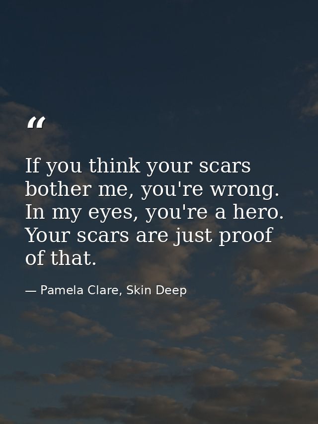 If you think your scars bother me, you're wrong. In my eyes, you're a hero. Your scars are just proof of that. — Pamela Clare, Skin Deep