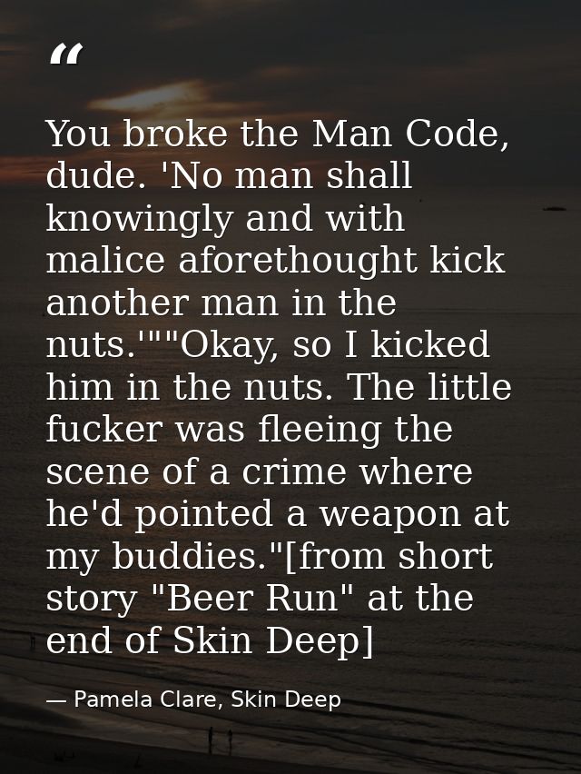 You broke the Man Code, dude. 'No man shall knowingly and with malice aforethought kick another man in the nuts.'""Okay, — Pamela Clare, Skin Deep