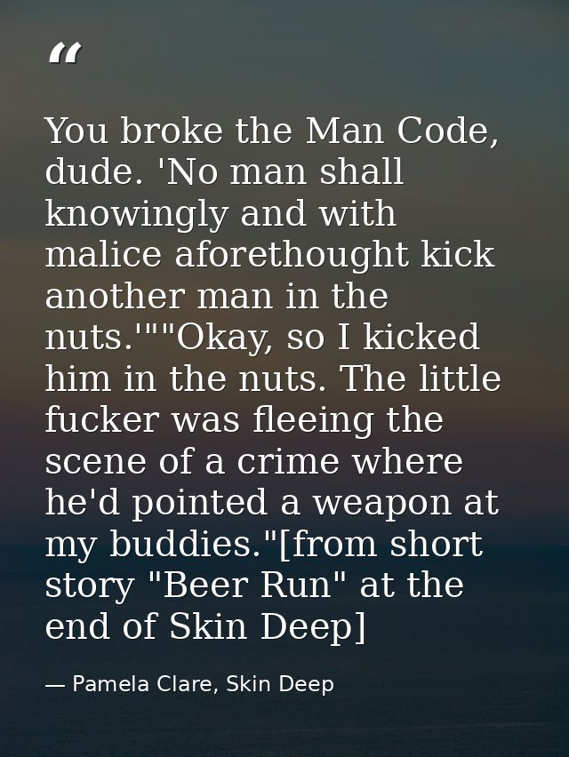 You broke the Man Code, dude. 'No man shall knowingly and with malice aforethought kick another man in the nuts.'""Okay, — Pamela Clare, Skin Deep