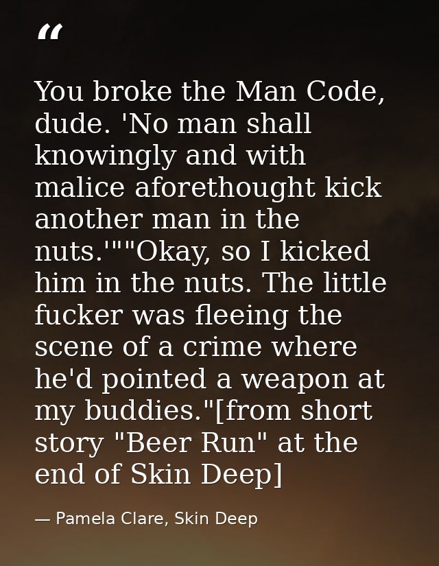 You broke the Man Code, dude. 'No man shall knowingly and with malice aforethought kick another man in the nuts.'""Okay, — Pamela Clare, Skin Deep