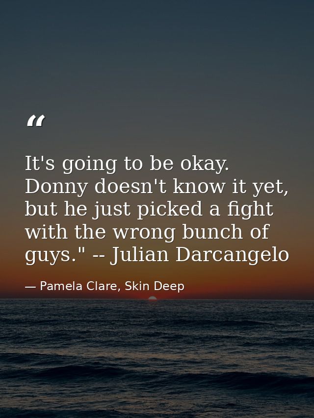It's going to be okay. Donny doesn't know it yet, but he just picked a fight with the wrong bunch of guys." -- Julian Da — Pamela Clare, Skin Deep