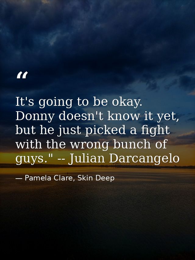 It's going to be okay. Donny doesn't know it yet, but he just picked a fight with the wrong bunch of guys." -- Julian Da — Pamela Clare, Skin Deep