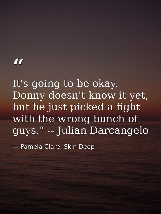 It's going to be okay. Donny doesn't know it yet, but he just picked a fight with the wrong bunch of guys." -- Julian Da — Pamela Clare, Skin Deep