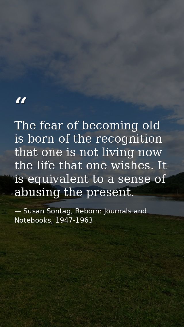 The fear of becoming old is born of the recognition that one is not living now the life that one wishes. It is equivalen — Susan Sontag, Reborn: Journals and Notebooks, 1947-1963