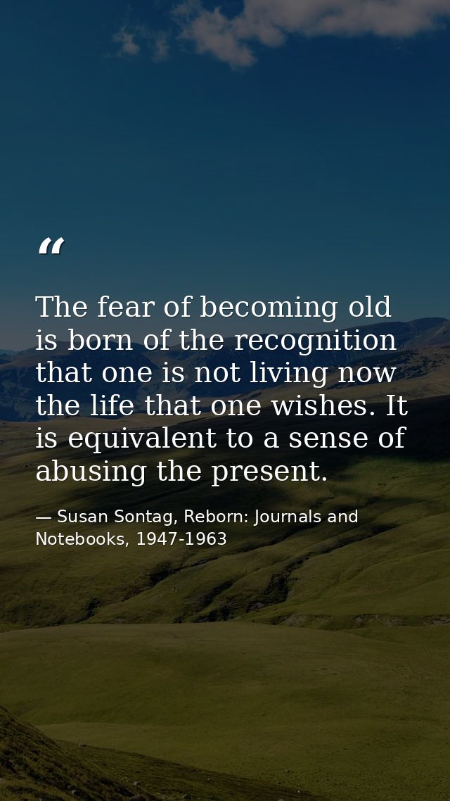 The fear of becoming old is born of the recognition that one is not living now the life that one wishes. It is equivalen — Susan Sontag, Reborn: Journals and Notebooks, 1947-1963