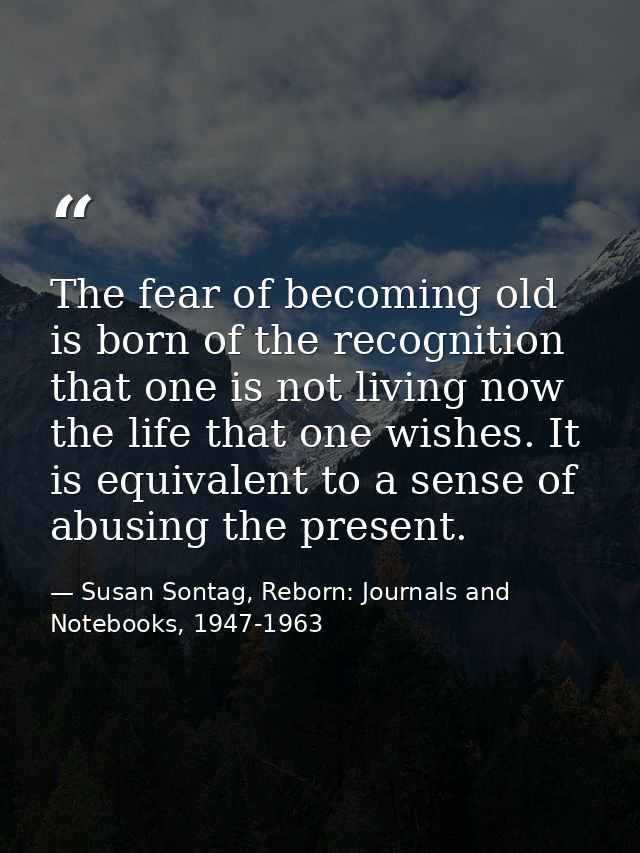 The fear of becoming old is born of the recognition that one is not living now the life that one wishes. It is equivalen — Susan Sontag, Reborn: Journals and Notebooks, 1947-1963