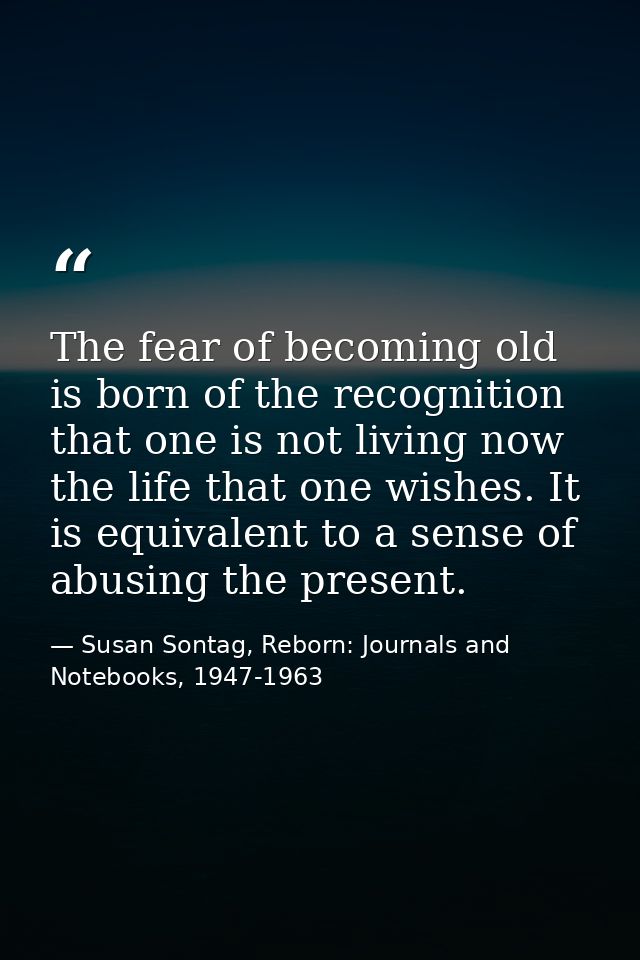 The fear of becoming old is born of the recognition that one is not living now the life that one wishes. It is equivalen — Susan Sontag, Reborn: Journals and Notebooks, 1947-1963
