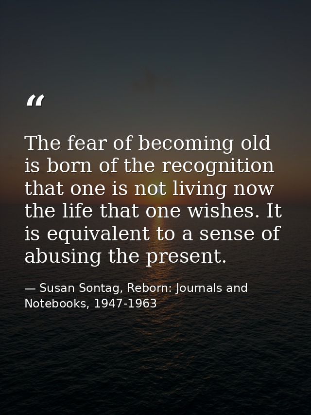 The fear of becoming old is born of the recognition that one is not living now the life that one wishes. It is equivalen — Susan Sontag, Reborn: Journals and Notebooks, 1947-1963